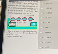 A mass is hung from the end of a string
with linear density 2.1 g/m around a small
frictionless peg. For some values of this mass
the string resonates with the vibrator's fre-
quency and develops visible standing waves.
A vibrator of constant frequency 312 Hz is
attached near one end of the string. The
vibrating length of the string is 2 m.
1. 25.0013
2. 13.2646
3. 20.8594
2 m
4. 10.7285
H = 2.1 g/m
5. 39.3067
312 Hz
vibrator
m
6. 13.6107
What is the mass m that will produce the
standing wave shown? The acceleration of
gravity is 9.8 m/s².
Answer in units of kg.
7. 25.6813
O 8. 21.1905
9. 28.2382
10. 19.9837
