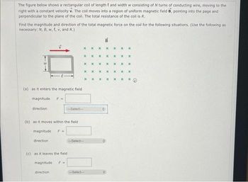 The figure below shows a rectangular coil of length and width w consisting of N turns of conducting wire, moving to the
right with a constant velocity v. The coil moves into a region of uniform magnetic field B, pointing into the page and
perpendicular to the plane of the coil. The total resistance of the coll is R.
Find the magnitude and direction of the total magnetic force on the coil for the following situations. (Use the following as
necessary: N, B, w, t, v, and R.)
(a) as it enters the magnetic field
magnitude F=
direction
(b) as it moves within the field i
magnitude F=
direction
(c) as it leaves the field
magnitude
direction
-Select--
F =
x
X
x
X
-Select--
x
-Select--
X
X
x
x
x
x
x
x x
O
B
X X
x
x
x
x
X x
X X
X X
X x
X
X
X x *