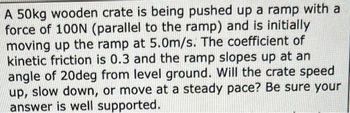 A 50kg wooden crate is being pushed up a ramp with a
force of 100N (parallel to the ramp) and is initially
moving up the ramp at 5.0m/s. The coefficient of
kinetic friction is 0.3 and the ramp slopes up at an
angle of 20deg from level ground. Will the crate speed
up, slow down, or move at a steady pace? Be sure your
answer is well supported.