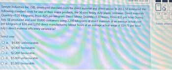Sawyer Industries Inc. (SII), developed standard costs for direct material and direct labour. In 2013, SII estimated the
following standard costs for one of their major products, the 30-litre heavy-duty plastic container. Direct materials
Quantity 0.20 kilograms, Price=$25 per kilogram. Direct labour Quantity=0.10 hours, Price=$15 per hour. During
July, SII produced and sold 10,000 containers using 2,200 kilograms of direct materials at an average actual cost
per kilogram of $24 and 1,050 direct manufacturing labour hours at an average actual wage of $14.75 per hour.
July's direct material efficiency variance is?
Select one:
O a. $4,800 unfavourable.
O b. $4,800 favourable.
O c. $2,200 favourable.
O d. $5,000 unfavourable.
O e. $5,000 favourable.
10
19 20
1
2
Finish attemp