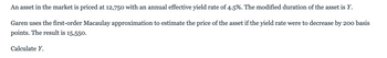 An asset in the market is priced at 12,750 with an annual effective yield rate of 4.5%. The modified duration of the asset is Y.
Garen uses the first-order Macaulay approximation to estimate the price of the asset if the yield rate were to decrease by 200 basis
points. The result is 15,550.
Calculate Y.