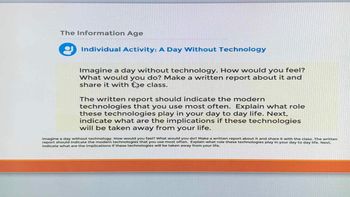 The Information Age
Individual Activity: A Day Without Technology
Imagine a day without technology. How would you feel?
What would you do? Make a written report about it and
share it with the class.
The written report should indicate the modern
technologies that you use most often. Explain what role
these technologies play in your day to day life. Next,
indicate what are the implications if these technologies
will be taken away from your life.
Imagine a day without technology. How would you feel? What would you do? Make a written report about it and share it with the class. The written
report should indicate the modern technologies that you use most often. Explain what role these technologies play in your day to day life. Next,
indicate what are the implications if these technologies will be taken away from your life.