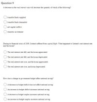 Question 9
A decrease in the real interest rate will decrease the quantity of which of the following?
loanable funds supplied
loanable funds demanded
net capital outflow
domestic investment
During its financial crisis of 2009, Iceland suffered from capital flight. What happened to Iceland's real interest rate
and the krona?
The real interest rate fell, and the krona appreciated.
The real interest rate fell, and the krona depreciated.
The real interest rate rose, and the krona appreciated.
The real interest rate rose, and krona depreciated.
How does a change in government budget affect national saving?
A decrease in budget deficit does not affect national saving.
An increase in budget deficit increases national saving.
A decrease in budget surplus increases national saving.
An increase in budget surplus increases national saving.
