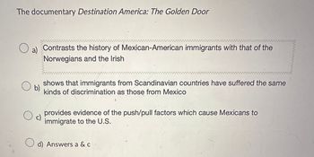 The documentary Destination America: The Golden Door
О
a) Contrasts the history of Mexican-American immigrants with that of the
Norwegians and the Irish
b)
shows that immigrants from Scandinavian countries have suffered the same
kinds of discrimination as those from Mexico
provides evidence of the push/pull factors which cause Mexicans to
immigrate to the U.S.
☐ d) Answers a & c