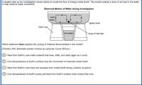 A student sets up the investigation shown below to model the flow of energy inside Earth. The student places a drop of red dye in the water
to help observe water movement.
Observed Motion of Water during Investigation
col
water
`glass bowl
foam cup
hot water
drop of red dye
Which statement best explains the cycling of material demonstrated in the model?
|(Practice Hint: Eliminate answer choices by using the Cross-Off tool.)
Heat from Earth's core melts material that rises, drifts, and sinks again as it cools.
Cool temperatures at Earth's surface stop the movement of materials inside Earth.
C Heat from Earth's core rises and escapes from inside Earth during volcanic eruptions.
d Cool temperatures at Earth's poles pull heat from Earth's surface down toward the core.
© O O O
