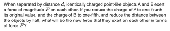 When separated by distance d, identically charged point-like objects A and B exert
a force of magnitude F on each other. If you reduce the charge of A to one-fourth
its original value, and the charge of B to one-fifth, and reduce the distance between
the objects by half, what will be the new force that they exert on each other in terms
of force F?