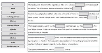 any
same
length
uncharge objects
different
charged objects
repelled
point-like
attached
angle
torsion balance
Charles Coulomb determined the dependence of the force between
separation. The experimental apparatus he used is called a(an)
Coulomb hung a light glass rod from a thin wire. At the ends of the rod he
metal spheres. He then charged a third metal sphere and touched one of the spheres
the rod.
on the distance of
The two spheres consequently had the
electric charge, and they
The
wire twisted until the torque exerted by the wire on the glass rod balanced the torque exerted by one
charged sphere on the other.
The Coulomb's expression is used for
identical small
objects.
Coulomb measured the
of this twist and used it to determine the electric force exerted
by one sphere on the other. He measured the distance between the repelling spheres and varied it to
see how the force of repulsion depended on the distance between them.
to