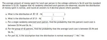 The average amount of money spent for lunch per person in the college cafeteria is $6.22 and the standard
deviation is $2.55. Suppose that 42 randomly selected lunch patrons are observed. Assume the distribution
of money spent is normal, and round all answers to 4 decimal places where possible.
a. What is the distribution of X? X - N
b. What is the distribution of x? - N(
c. For a single randomly selected lunch patron, find the probability that this patron's lunch cost is
between $5.94 and $6.16.
d. For the group of 42 patrons, find the probability that the average lunch cost is between $5.94 and
$6.16.
e. For part d), is the assumption that the distribution is normal necessary? No Yes