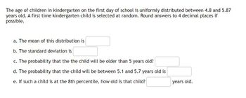 The age of children in kindergarten on the first day of school is uniformly distributed between 4.8 and 5.87
years old. A first time kindergarten child is selected at random. Round answers to 4 decimal places if
possible.
a. The mean of this distribution is
b. The standard deviation is
c. The probability that the the child will be older than 5 years old?
d. The probability that the child will be between 5.1 and 5.7 years old is
e. If such a child is at the 8th percentile, how old is that child?
years old.