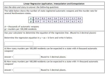 Linear Regression Application, Interpolation and Extrapolation
Use the data and story to answer the following questions
The table below shows the number of state-registered automatic weapons and the murder rate for
several Northwestern states.
X 11.4 8.2
y
13.9
6.6 3.6 2.4 2.3 2.3 0.4
11 9.3 6.8 6.3 5.9 6.3 4.3
= thousands of automatic weapons
y = murders per 100,000 residents
Use your calculator to determine the equation of the regression line. (Round to 2 decimal places)
Determine the regression equation in y = ax + b form and write it below.
Answer =
A) How many murders per 100,000 residents can be expected in a state with 4 thousand automatic
weapons?
Answer =
Round to 3 decimal places.
B) How many murders per 100,000 residents can be expected in a state with 11 thousand automatic
weapons?
Round to 3 decimal places.