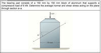 The bearing pad consists of a 150 mm by 150 mm block of aluminum that supports a
compressive load of 6 kN. Determine the average normal and shear stress acting on the plane
through section a-a.
6 kN
30°
a
150 mm
