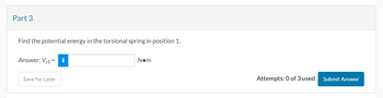 Part 3
Find the potential energy in the torsional spring in position 1.
Answer: V₁1 =
Save for Later
i
N•m
Attempts: 0 of 3 used
Submit Answer