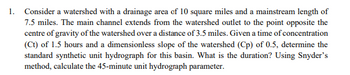 1. Consider a watershed with a drainage area of 10 square miles and a mainstream length of
7.5 miles. The main channel extends from the watershed outlet to the point opposite the
centre of gravity of the watershed over a distance of 3.5 miles. Given a time of concentration
(Ct) of 1.5 hours and a dimensionless slope of the watershed (Cp) of 0.5, determine the
standard synthetic unit hydrograph for this basin. What is the duration? Using Snyder's
method, calculate the 45-minute unit hydrograph parameter.