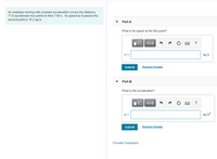 An antelope moving with constant acceleration covers the distance
71.0 m between two points in time 7.60 s. Its speed as it passes the
second point is 15.2 m/s.
Part A
What is its speed at the first point?
nν ΑΣφ
?
v =
m/s
Submit
Request Answer
Part B
What is the acceleration?
m/s?
a =
Submit
Request Answer
Provide Feedback
