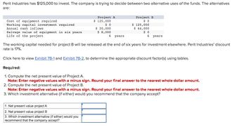 Perit Industries has $125,000 to invest. The company is trying to decide between two alternative uses of the funds. The alternatives
are:
Cost of equipment required
Working capital investment required
Annual cash inflows
Salvage value of equipment in six years
Life of the project
Project A
$ 125,000
$ 0
Project B
$ 0
$ 125,000
$ 20,000
$ 8,000
$ 64,000
6 years
$ 0
6 years
The working capital needed for project B will be released at the end of six years for investment elsewhere. Perit Industries' discount
rate is 17%.
Click here to view Exhibit 7B-1 and Exhibit 7B-2, to determine the appropriate discount factor(s) using tables.
Required:
1. Compute the net present value of Project A.
Note: Enter negative values with a minus sign. Round your final answer to the nearest whole dollar amount.
2. Compute the net present value of Project B.
Note: Enter negative values with a minus sign. Round your final answer to the nearest whole dollar amount.
3. Which investment alternative (if either) would you recommend that the company accept?
1. Net present value project A
2. Net present value project B
3. Which investment alternative (if either) would you
recommend that the company accept?