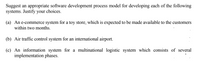 Suggest an appropriate software development process model for developing each of the following
systems. Justify your choices.
(a) An e-commerce system for a toy store, which is expected to be made available to the customers
within two months.
(b) Air traffic control system for an international airport.
(c) An information system for a multinational logistic system which consists of several
implementation phases.
