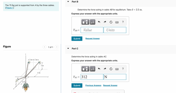 The 75 kg pot is supported from A by the three cables.
(Figure 1)
Figure
B
Z
6 m
-2m-2m-
D
6 m
3 m
1 of 1
Part B
Determine the force acting in cable AB for equilibrium. Take d = 2.5 m.
Express your answer with the appropriate units.
TAB
=
Submit
Part C
Value
Submit
μĂ
Request Answer
Determine the force acting in cable AC.
Express your answer with the appropriate units.
0
TAC = 312
Units
μÅ
N
Previous Answers Request Answer
?
?