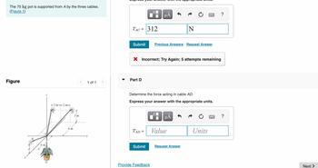 The 75 kg pot is supported from A by the three cables.
(Figure 1)
Figure
B
Z
6 m.
-2m-2m-
D
6 m
3 m
1 of 1
TAC = 312
Submit
Part D
TAD=
=
▬▬
X Incorrect; Try Again; 5 attempts remaining
Submit
Provide Feedback
μÅ
Determine the force acting in cable AD.
Express your answer with the appropriate units.
Previous Answers Request Answer
☐
N
µÅ
Value
Request Answer
Units
?
?
Next >