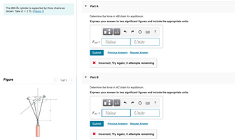 The 800-1b cylinder is supported by three chains as
shown. Take d = 1 ft. (Figure 1)
Figure
135 1 ft
135
90
B.
1 of 1
▼
Part A
Determine the force in AB chain for equilibrium.
Express your answer to two significant figures and include the appropriate units.
FAB
Submit
Part B
☐
FAC=
Submit
μᾶ
Value
X Incorrect; Try Again; 5 attempts remaining
Previous Answers Request Answer
Determine the force in AC chain for equilibrium.
Express your answer to two significant figures and include the appropriate units.
0
Units
μÅ
Value
Units
Previous Answers Request Answer
X Incorrect; Try Again; 5 attempts remaining
?