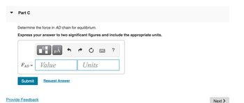 Part C
Determine the force in AD chain for equilibrium.
Express your answer to two significant figures and include the appropriate units.
FAD =
Submit
Provide Feedback
■
µÅ
Value
Request Answer
Units
?
Next >