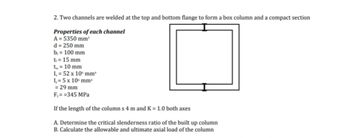 2. Two channels are welded at the top and bottom flange to form a box column and a compact section
Properties of each channel
A = 5350 mm²
d = 250 mm
b, 100 mm
t = 15 mm
t = 10 mm
I= 52 x 10 mm*
I,= 5 x 10 mm
= 29 mm
F,==345 MPa
If the length of the columns 4 m and K = 1.0 both axes
A. Determine the critical slenderness ratio of the built up column
B. Calculate the allowable and ultimate axial load of the column