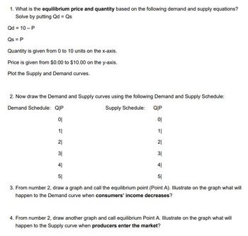 **Equilibrium Price and Quantity Analysis**

1. **Equilibrium Price and Quantity**

   Determine the equilibrium price and quantity based on the demand and supply equations:
   
   - Solve by setting Qd = Qs.
   
   \[
   Qd = 10 - P
   \]
   
   \[
   Qs = P
   \]

   Quantity is from 0 to 10 units on the x-axis.
   
   Price ranges from $0.00 to $10.00 on the y-axis.
   
   Plot the Supply and Demand curves accordingly.

2. **Plotting Demand and Supply Curves**

   Use the following schedules to draw the Demand and Supply curves:

   - **Demand Schedule:**  
     \[
     \begin{array}{c|c}
     Q & P \\
     \hline
     0 & 10 \\
     1 & 9 \\
     2 & 8 \\
     3 & 7 \\
     4 & 6 \\
     5 & 5 \\
     \end{array}
     \]

   - **Supply Schedule:**  
     \[
     \begin{array}{c|c}
     Q & P \\
     \hline
     0 & 0 \\
     1 & 1 \\
     2 & 2 \\
     3 & 3 \\
     4 & 4 \\
     5 & 5 \\
     \end{array}
     \]

3. **Graphing the Demand Curve**

   From step 2, draw a graph and identify the equilibrium point (Point A). Illustrate how the demand curve shifts when consumers’ income decreases.

4. **Graphing the Supply Curve**

   Using step 2, draw another graph and mark equilibrium Point A. Show the effect on the supply curve when more producers enter the market.