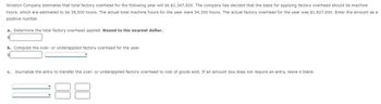 Winston Company estimates that total factory overhead for the following year will be $1,347,500. The company has decided that the basis for applying factory overhead should be machine
hours, which are estimated to be 38,500 hours. The actual total machine hours for the year were 54,300 hours. The actual factory overhead for the year was $1,927,000. Enter the amount as a
positive number.
a. Determine the total factory overhead applied. Round to the nearest dollar.
b. Compute the over- or underapplied factory overhead for the year.
c. Journalize the entry to transfer the over- or underapplied factory overhead to cost of goods sold. If an amount box does not require an entry, leave it blank.
