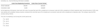 Carmelita, Inc., has the following information available:
Costs from Beginning Inventory
Direct materials.
Conversion costs
$5,000
5,200
Costs from Current Period
The cost of completing a unit during the current period was
Oa. $45.95
Ob. $36.76
Oc. $30.63
Od. $25.62
$29,600
149,800
At the beginning of the period, there were 400 units in process that were 40% complete as to conversion costs and 100% complete as to direct materials costs. During the period, 5,500 units
were started and completed. Ending inventory contained 400 units that were 27% complete as to conversion costs and 100% complete as to materials costs. The company uses the FIFO
process costing method.