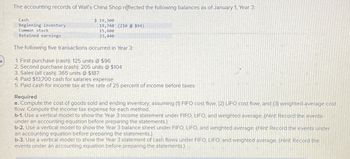 The accounting records of Wall's China Shop reflected the following balances as of January 1, Year 3:
Cash
Beginning inventory
Common stock
Retained earnings
$ 19,300
19,740 (210 @ $94)
15,600
23,440
The following five transactions occurred in Year 3:
4
1. First purchase (cash): 125 units @ $96
2. Second purchase (cash): 205 units @ $104
3. Sales (all cash): 365 units @ $187
4. Paid $13,700 cash for salaries expense
5. Paid cash for income tax at the rate of 25 percent of income before taxes
Required
a. Compute the cost of goods sold and ending inventory, assuming (1) FIFO cost flow. (2) LIFO cost flow, and (3) weighted-average cost
flow. Compute the income tax expense for each method.
b-1. Use a vertical model to show the Year 3 income statement under FIFO, LIFO, and weighted average. (Hint Record the events
under an accounting equation before preparing the statements.)
b-2. Use a vertical model to show the Year 3 balance sheet under FIFO, LIFO, and weighted average. (Hint Record the events under
an accounting equation before preparing the statements.)
b-3. Use a vertical model to show the Year 3 statement of cash flows under FIFO, LIFO, and weighted average. (Hint Record the
events under an accounting equation before preparing the statements.)