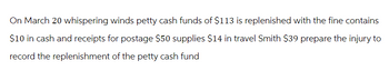 On March 20 whispering winds petty cash funds of $113 is replenished with the fine contains
$10 in cash and receipts for postage $50 supplies $14 in travel Smith $39 prepare the injury to
record the replenishment of the petty cash fund