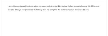 Henry Higgins always tries to complete his paper route in under 24 minutes. He has successfully done this 30 times in
the past 45 days. The probability that Henry does not complete the route in under 24 minutes is 33.33%