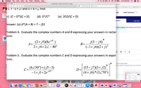 Preview
File
Edit
View
Go
Tools
Window Help
48%
Fri 11:25 PM
a ENGR205_Homework9.pdf (1 page)
eby.com
Search
nve...
e* calcul..
C Proble...
WHAT IS THERMODYN.
tC = -3 + j/ and D = 8 +), find:
utor
study resources
Unknown-
c) (C- D*)(C + D)
(d) D?/C*
(e) 2CD/(C + D)
THERMODYNAMIC
Unknown-2
EXPERT
LIVE CHAT
Answer: (a) A*(A + B) = 7- j32
natter experts with Masters and PhDs a
Problem 4. Evaluate the complex numbers A and B expressing your answers in rectar
orm.
(2+ j5)(8el0')
A=
J(3 - ј4)
B=-
WEBLOC
j10°
Use the Wai
ollege...ion
2+ j4+2Z-40°
(-1+ j6)(2+ j)?
Ix
Problem 5. Evaluate the complex numbers C and D expressing your answers in expor
th
orm.
out our honor code.
lexity. Median response time is 34 minutes fc
C=(6230°)+(j5–3)
-1+ jl+2e4s°
(15– j7)(3+ j2)
D=
Unk
j45°
(4+ j6)* (3Z70°)
sana u tng
lel 2CDAC+ D
Answer: (a) AJA B-7-a2
roblem 4. Evaluate the complex numbers A and 8expressing your answers in rectar
Therm
(2+ SK")
2+ j4.22-40
Problem 5. Evaluate the complex numbers Cand Dexpressing your answers in expor
c.(6230")+(5-3)
-I+ jl+2e"
[as-m3+ j2
(4+ 6*3270)
ions
ome
TURKE
APR
CC
22
étv
w
3.
