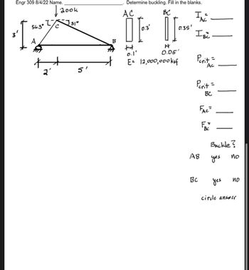 Engr 309 8/4/22 Name.
I
56.3⁰
A
+
2
с
Jook
J 31°
5'
B
Determine buckling. Fill in the blanks.
BC
[P²
II
0.3
0.1'
0.05'
E= 11,000,000ksf
AC
0.35'
I.
Ac
IBC
Perit =
Ac
Perit =
BC
FAC=
AB
Bc
Bc
Buckle?
yes
yes
no
ND
circle answer