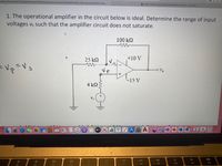 filearn.sfsu.edu/ay2122/pluginfile.php/1176670/mod_resource/content/2/ENGR%20205_Test2_Spring%202022 11am..
b Safari File Edit View History Bookmarks Window. | bartleby
1. The operational amplifier in the circuit below is ideal. Determine the range of input
voltages vs such that the amplifier circuit does not saturate.
100 k2
25 k2
+10 V
=Vp=Vs
-15 V
4 k2
tv
17
MacBook Air
80
88
DII
DD
F9
F10
F11
F12
F4
F6
F7
F8
F1
F2
