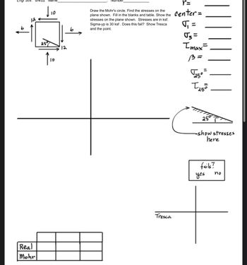 Engr 309.
12
Real
Mohr
Name
dio
ID
12
Number
Draw the Mohr's circle. Find the stresses on the
plane shown. Fill in the blanks and table. Show the
stresses on the plane shown. Stresses are in ksf.
Sigma-yp is 30 ksf. Does this fail? Show Tresca
and the point.
Tresca
r=
center =
√₁ =
Imax=
B =
Ngo
150
25°
-show stresses
here
fails?
yes
no