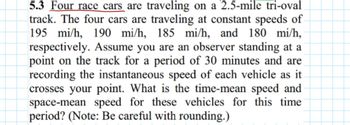 5.3 Four race cars are traveling on a 2.5-mile tri-oval
track. The four cars are traveling at constant speeds of
195 mi/h, 190 mi/h, 185 mi/h, and 180 mi/h,
respectively. Assume you are an observer standing at a
point on the track for a period of 30 minutes and are
recording the instantaneous speed of each vehicle as it
crosses your point. What is the time-mean speed and
space-mean speed for these vehicles for this time
period? (Note: Be careful with rounding.)