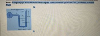 Probl Compute gage pressure at the center of pipe. For solution use: (a)British Unit, (b)Standard Industrial
Unit?
(a)
Specific gravity = 1.00
6 in
12 in
77
30 in
Specific gravity = 2.00
I
(b)