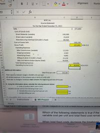 В I Uv
田
av A v
Alignment
Paste
Numbe
23
fx
A
B
C.
D
E
MVP, Inc.
Income Statement
For the Year Ended December 31, 2021
Sales
$ 375,000
Cost of Goods Sold:
Direct Materials (variable)
100,000
• Direct Labor (variable)
19,600
Manufacturing Overhead ($40,000 is fixed)
89,500
3
Cost of Goods Sold
209,100
-4
Gross Profit
165,900 D8-D13
15
Operating Expenses:
16
Sales Commissions (variable)
12,500
17
Shipping (variable)
2,500
Advertising (fixed)
Billing (of which $10,000 is fixed)
Sales and Administrative Salaries (fixed)
18
9,800
19
10,250
20
99,900
21
Total Operating Expenses
Operating Income (Loss)
134,950
22
30,950 =D14-D21
23
24 Additional information:
25
Sales Price per unit:
$15.00
26
Plant capacity (relevant range) is 60,000 units per year
27
All variable expenses in the company vary in terms of units sold
There was no change in inventory levels between the beginning and end of the year
28
29
30 B. Using the information above, calculate the missing amounts below:
31
a. Units of product MVP sold in 2021:
n/a
32
Variable cost per unit for the following mixed costs:
33
b. Variable Manufacturing Overhead per unit:
n/a
34
c. Variable Billing per unit:
n/a
35
Instructions
A M5 Project
+
Ready
Page 1 of 1
57 words
VWlal Tiappens to The brean-even POINI IIT UIMS
Samanth...ivio.xls
...022.docx
Which of the following statements is true if the
variable cost per unit and total fixed cost remai
When total fixed costs decrease the breakeven
Solivio
Screen Shot
2022-02...7.26 PM
Samantha_O
Transcript.pdf
М13А1
TMO 807
