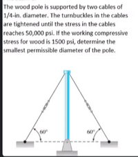 The wood pole is supported by two cables of
1/4-in. diameter. The turnbuckles in the cables
are tightened until the stress in the cables
reaches 50,000 psi. If the working compressive
stress for wood is 1500 psi, determine the
smallest permissible diameter of the pole.
60
60
