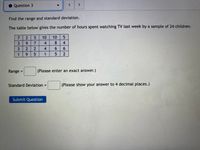 Question 3
Find the range and standard deviation.
The table below gives the number of hours spent watching TV last week by a sample of 24 children.
10
10
4
4.
2.
4.
6.
9.
1
Range =
(Please enter an exact answer.)
Standard Deviation =
(Please show your answer to 4 decimal places.)
%3D
Submit Question
62
25
29
73
31
