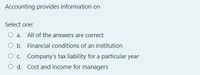 Accounting provides information on
Select one:
O a. All of the answers are correct
O b. Financial conditions of an institution
O c. Company's tax liability for a particular year
O d. Cost and income for managers
