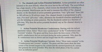 4. Na+ channels and Action Potential Initiation. Action potentials are often
initiated at the axon hillock, where the axon leaves the cell body. The axon hillock
has a high density of Na+ channels, which lowers the threshold for initiating an
action potential. MetaNeuron can be used to measure the effect of Na+ channel
density on the threshold of action potential generation. Vary "gNa max" from 200
to 380 mS/cm2 in 20 mS/cm2 steps. (Na+ channel density is proportional to gNa
max.) For each "gNa max" value, determine the threshold stimulus amplitude (in
μA) for initiating an action potential. Plot the threshold current as a function of
gNa max. Why does the action potential threshold vary as Na+ channel density is
changed?
5. Action Potential Membrane Conductances. Starting with the default
parameter values. Select "Show ionic conductances" in the "Conductances and
Currents" window. The green and blue Iraces show the time course of the Na+
and K+ conductances that are activated during the action potential. Why does the
K+conductance turn on slower and last longer than the Na+ conductance?
6. Action Potential Membrane Currents. Select "Show ionic currents" in the
"Conductances and Currents" window. The green and blue traces show the time
course of the inward (negative) Na+ current and the outward (positive) K+ current
that generate the action potential. Why does the initial phase of the Na+ current
have an inflection point?