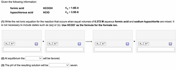 Given the following information:
formic acid
HCOOH
HCIO
K₂ = 1.8E-4
K₂ = 3.5E-8
hypochlorous acid
(1) Write the net ionic equation for the reaction that occurs when equal volumes of 0.372 M aqueous formic acid and sodium hypochlorite are mixed. It
is not necessary to include states such as (aq) or (s). Use HCOO as the formula for the formate ion.
A₂ A
A₂ A²
?
A₂ A²
?
A₂
A
?
(2) At equilibrium the
will be favored.
(3) The pH of the resulting solution will be
seven.