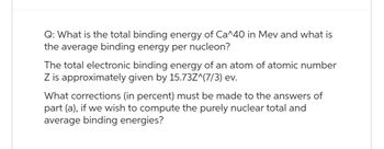 Q: What is the total binding energy of Ca^40 in Mev and what is
the average binding energy per nucleon?
The total electronic binding energy of an atom of atomic number
Z is approximately given by 15.73Z^(7/3) ev.
What corrections (in percent) must be made to the answers of
part (a), if we wish to compute the purely nuclear total and
average binding energies?