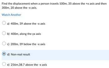 Find the displacement when a person travels 100m, 35 above the +x axis and then
300m, 20 above the -x axis.
Watch Another
☐ a) 400m, 39 above the -x axis
☐ b) 400m, along the yx axis
c) 200m, 39 below the -x axis
d) Non-real result
e) 256m,38.7 above the -x axis