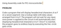 Using Assembly code for PIC microcontroller
PROBLEM:
Code a program that will display hexadecimal characters A to F
on a seven-segment. Use a lookup table with data values
arranged from A to F. The program will not wait for any input,
once power is applied to the circuit it will automatically start
displaying hexadecimal characters A to F. Once F is reached,
the program goes to endless loop by executing the line: circle
goto circle.
