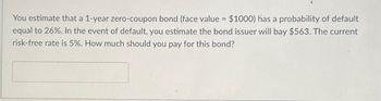 You estimate that a 1-year zero-coupon bond (face value = $1000) has a probability of default
equal to 26%. In the event of default, you estimate the bond issuer will bay $563. The current
risk-free rate is 5%. How much should you pay for this bond?