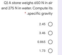 Q) A stone weighs 650 N in air
and 275 N in water. Compute its
* .specific gravity
2.45 O
3.46
0.865
1.73 O
