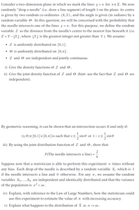 Consider a two-dimension plane in which we mark the lines y = n for nɛ Z. We now
randomly "drop a needle" (i.e. draw a line segment) of length 1 on the plane: its centre
is given by two random co-ordinates (X,Y), and the angle is given (in radians) by a
random variable O. In this question, we will be concerned with the probability that
the needle intersects one of the lines y = n . For this purpose, we define the random
variable Z as the distance from the needle's centre to the nearest line beneath it (i.e.
Z = Y – [Y], where [Y] is the greatest integer not greater than Y ). We assume:
Z is uniformly distributed on [0,1].
O is uniformly distributed on [0,7].
• Z and O are independent and jointly continuous.
i) Give the density functions of Z and O.
ii) Give the joint density function of Z and O (hint: use the fact that Z and O are
independent).
By geometric reasoning, it can be shown that an intersection occurs if and only if:
(z, 0) E [0,1]× [0, 1] is such that z<
1
sin 0 or 1 –z<
1
sin 0
iii) By using the joint distribution function of Z and O, show that:
2
P(The needle intersects a line)
Suppose now that a statistician is able to perform this experiment n times without
any bias. Each drop of the needle is described by a random variable X; which is 1
if the needle intersects a line and 0 otherwise. For any n, we assume the random
variables X1,..., X, are independent and identically distributed and that the variance
of the population is o² < ∞.
iv) Explain, with reference to the Law of Large Numbers, how the statistician could
use this experiment to estimate the value of n with increasing accuracy.
v) Explain what happens to the distribution of X as n →∞.
