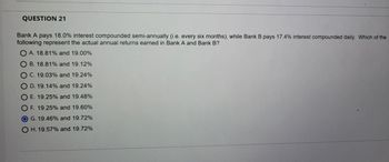 QUESTION 21
Bank A pays 18.0% interest compounded semi-annually (i.e. every six months), while Bank B pays 17.4% interest compounded daily. Which of the
following represent the actual annual returns earned in Bank A and Bank B?
OA. 18.81% and 19.00%
B. 18.81% and 19.12%
O C. 19.03% and 19.24%
OD. 19.14% and 19.24%
OE. 19.25% and 19.48%
O F. 19.25% and 19.60%
G. 19.46% and 19.72%
OH. 19.57% and 19.72%